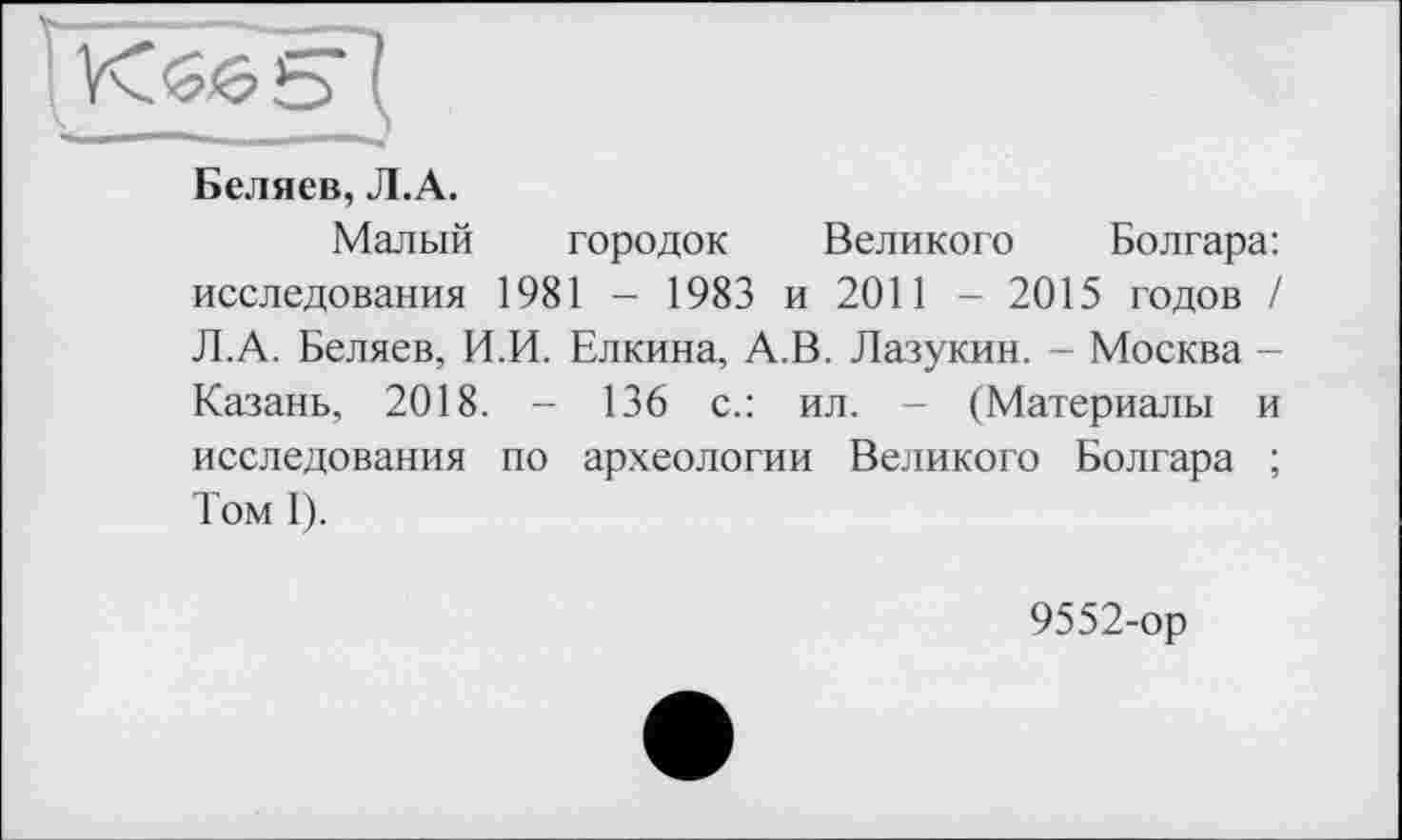 ﻿1 VC&èlb
Беляев, Л.А.
Малый городок Великого Болгара: исследования 1981 - 1983 и 2011 - 2015 годов / Л.А. Беляев, И.И. Елкина, А.В. Лазукин. - Москва -Казань, 2018. - 136 с.: ил. - (Материалы и исследования по археологии Великого Болгара ; Том 1).
9552-ор